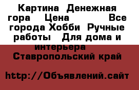 Картина “Денежная гора“ › Цена ­ 4 000 - Все города Хобби. Ручные работы » Для дома и интерьера   . Ставропольский край